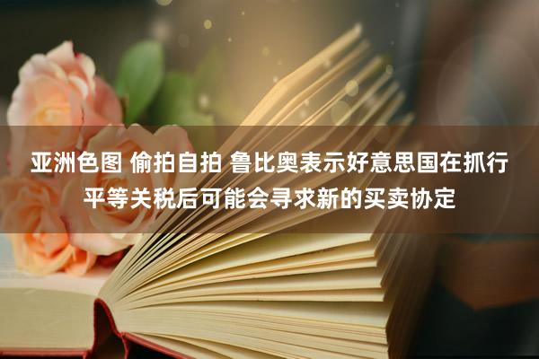 亚洲色图 偷拍自拍 鲁比奥表示好意思国在抓行平等关税后可能会寻求新的买卖协定