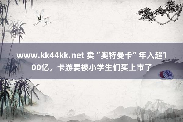 www.kk44kk.net 卖“奥特曼卡”年入超100亿，卡游要被小学生们买上市了