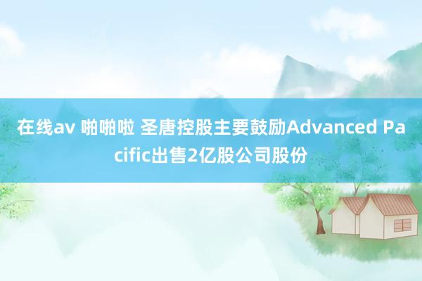 在线av 啪啪啦 圣唐控股主要鼓励Advanced Pacific出售2亿股公司股份