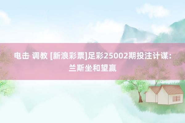 电击 调教 [新浪彩票]足彩25002期投注计谋：兰斯坐和望赢