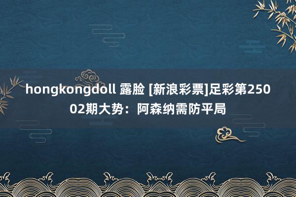 hongkongdoll 露脸 [新浪彩票]足彩第25002期大势：阿森纳需防平局