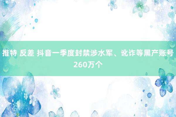 推特 反差 抖音一季度封禁涉水军、讹诈等黑产账号260万个