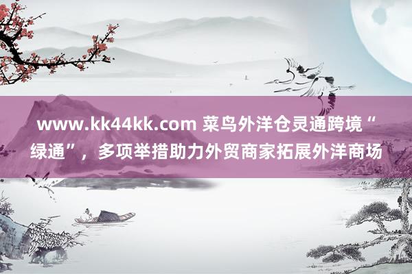 www.kk44kk.com 菜鸟外洋仓灵通跨境“绿通”，多项举措助力外贸商家拓展外洋商场