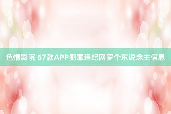 色情影院 67款APP犯罪违纪网罗个东说念主信息