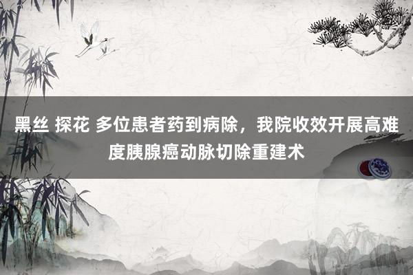黑丝 探花 多位患者药到病除，我院收效开展高难度胰腺癌动脉切除重建术