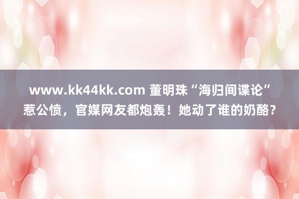 www.kk44kk.com 董明珠“海归间谍论”惹公愤，官媒网友都炮轰！她动了谁的奶酪？
