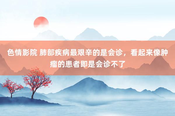 色情影院 肺部疾病最艰辛的是会诊，看起来像肿瘤的患者即是会诊不了