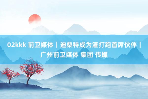02kkk 前卫媒体｜迪桑特成为渣打跑首席伙伴｜广州前卫媒体 集团 传媒