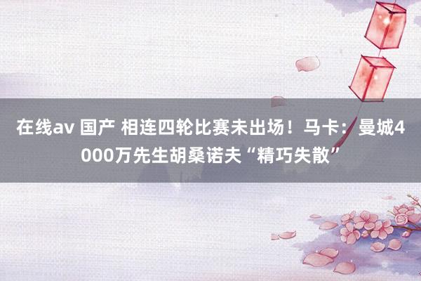 在线av 国产 相连四轮比赛未出场！马卡：曼城4000万先生胡桑诺夫“精巧失散”