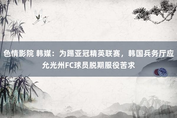 色情影院 韩媒：为踢亚冠精英联赛，韩国兵务厅应允光州FC球员脱期服役苦求