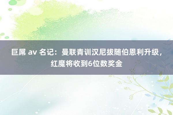 巨屌 av 名记：曼联青训汉尼拔随伯恩利升级，红魔将收到6位数奖金