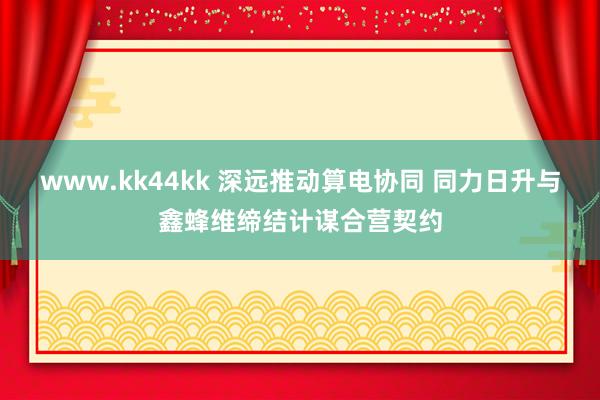 www.kk44kk 深远推动算电协同 同力日升与鑫蜂维缔结计谋合营契约