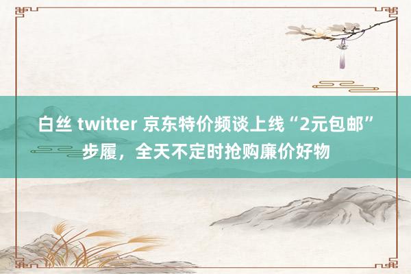 白丝 twitter 京东特价频谈上线“2元包邮”步履，全天不定时抢购廉价好物