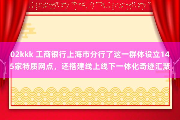 02kkk 工商银行上海市分行了这一群体设立145家特质网点，还搭建线上线下一体化奇迹汇聚