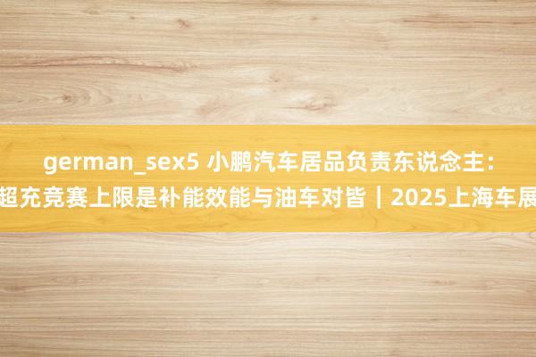 german_sex5 小鹏汽车居品负责东说念主：超充竞赛上限是补能效能与油车对皆｜2025上海车展