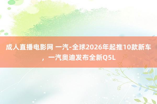 成人直播电影网 一汽-全球2026年起推10款新车，一汽奥迪发布全新Q5L
