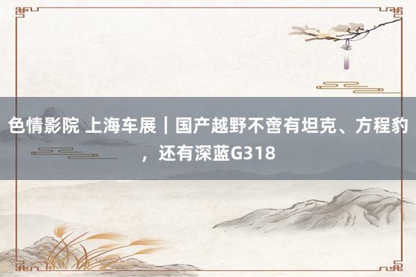 色情影院 上海车展｜国产越野不啻有坦克、方程豹，还有深蓝G318