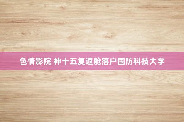 色情影院 神十五复返舱落户国防科技大学