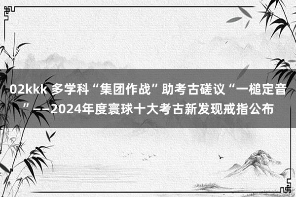 02kkk 多学科“集团作战”助考古磋议“一槌定音”——2024年度寰球十大考古新发现戒指公布