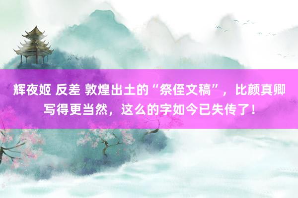 辉夜姬 反差 敦煌出土的“祭侄文稿”，比颜真卿写得更当然，这么的字如今已失传了！