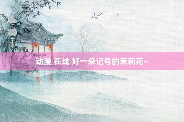 动漫 在线 好一朵记号的茉莉花~