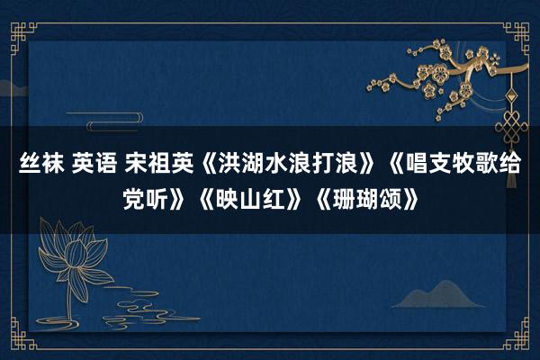 丝袜 英语 宋祖英《洪湖水浪打浪》《唱支牧歌给党听》《映山红》《珊瑚颂》