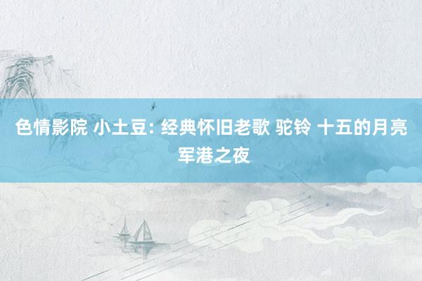 色情影院 小土豆: 经典怀旧老歌 驼铃 十五的月亮 军港之夜