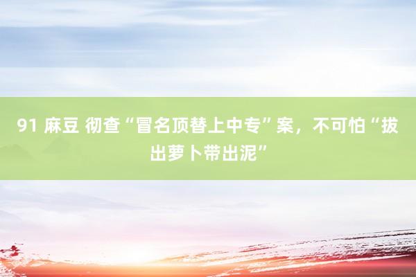 91 麻豆 彻查“冒名顶替上中专”案，不可怕“拔出萝卜带出泥”