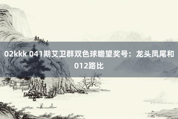 02kkk 041期艾卫群双色球瞻望奖号：龙头凤尾和012路比